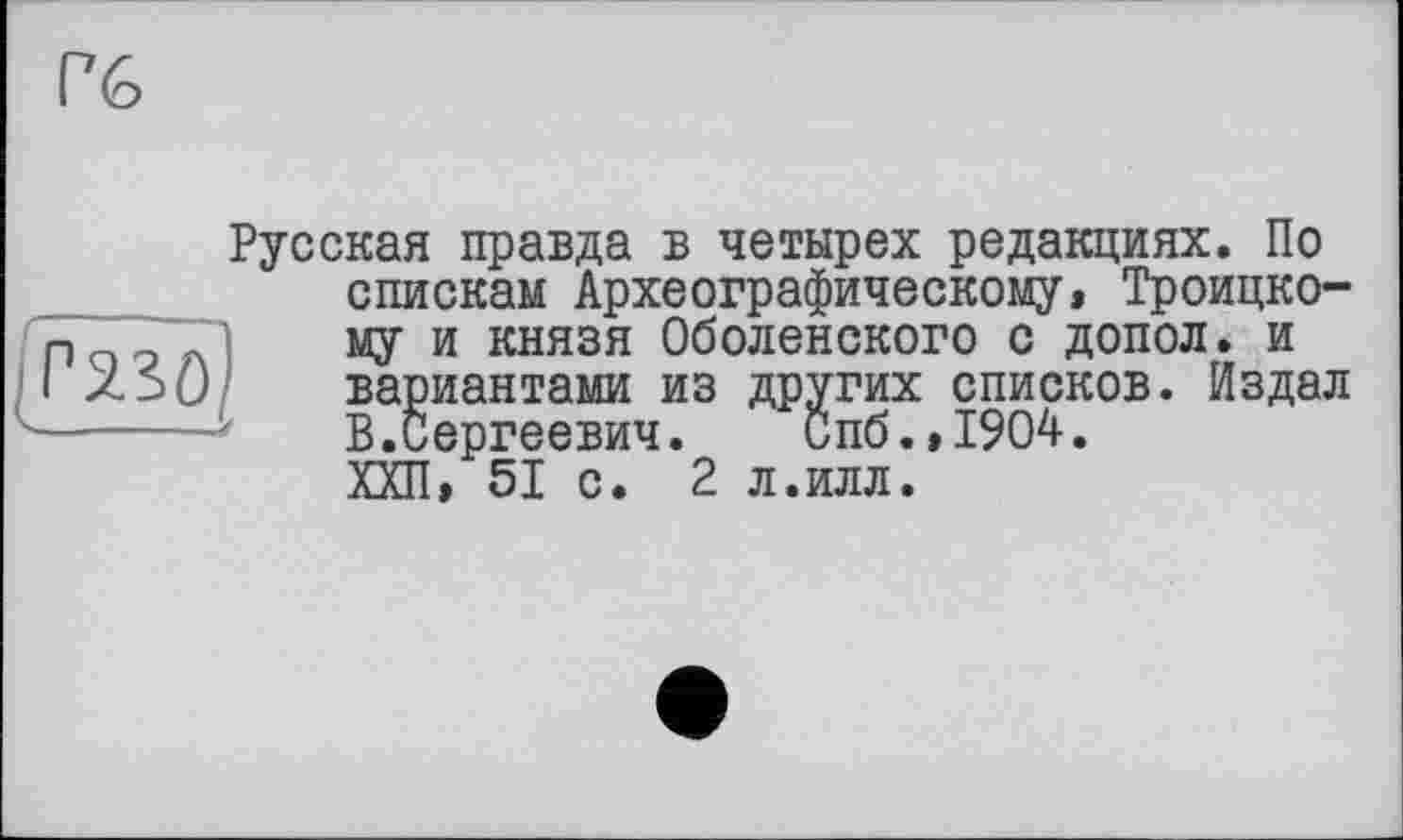 ﻿Русская правда в четырех редакциях. По спискам Археографическому, Троицкому и князя Оболенского с допол. и вариантами из других списков. Издал В.Сергеевич. Спб.,1904. ХХП, 51 с. 2 л.илл.